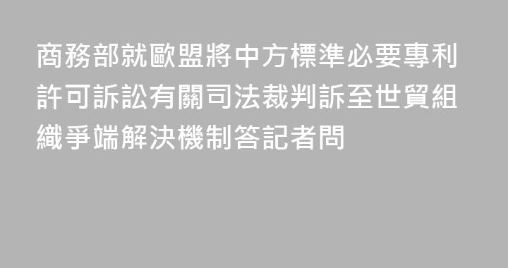 商務部就歐盟將中方標準必要專利許可訴訟有關司法裁判訴至世貿組織爭端解決機制答記者問