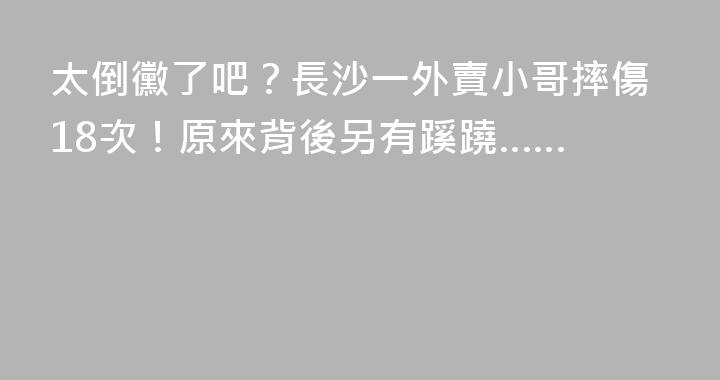 太倒黴了吧？長沙一外賣小哥摔傷18次！原來背後另有蹊蹺……