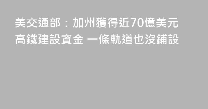 美交通部：加州獲得近70億美元高鐵建設資金 一條軌道也沒鋪設