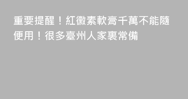 重要提醒！紅黴素軟膏千萬不能隨便用！很多臺州人家裏常備