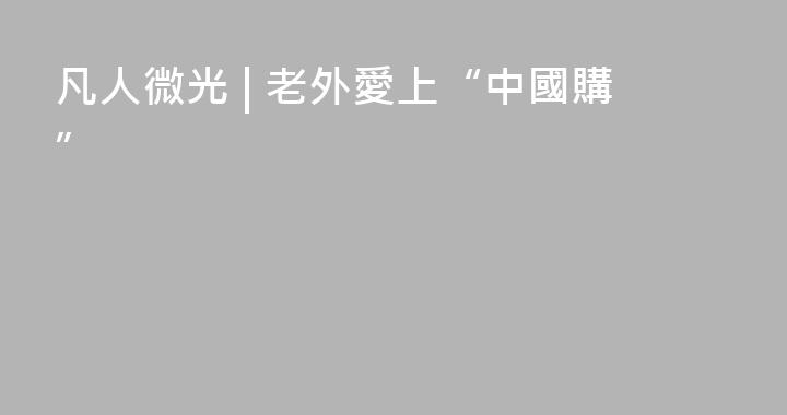 凡人微光 | 老外愛上“中國購”