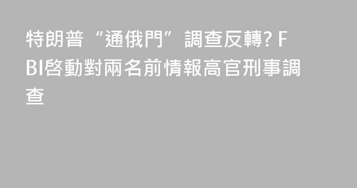特朗普“通俄門”調查反轉? FBI啓動對兩名前情報高官刑事調查