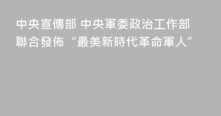 中央宣傳部 中央軍委政治工作部聯合發佈“最美新時代革命軍人”