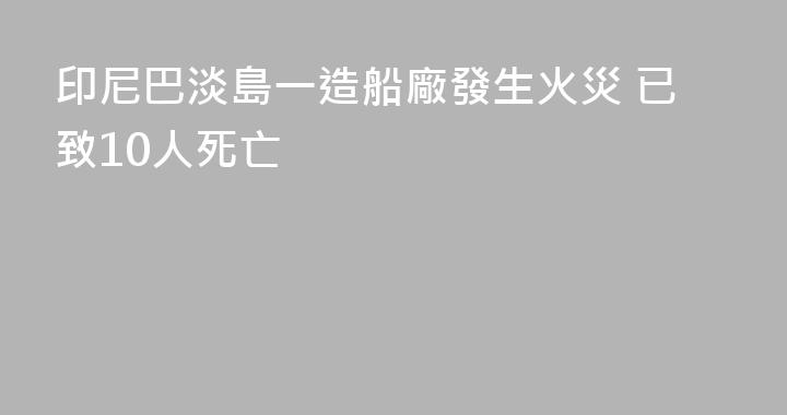 印尼巴淡島一造船廠發生火災 已致10人死亡