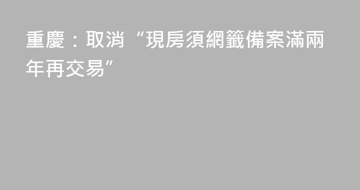 重慶：取消“現房須網籤備案滿兩年再交易”