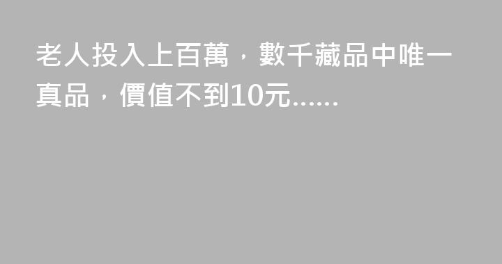 老人投入上百萬，數千藏品中唯一真品，價值不到10元……