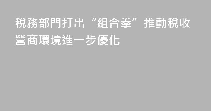稅務部門打出“組合拳”推動稅收營商環境進一步優化