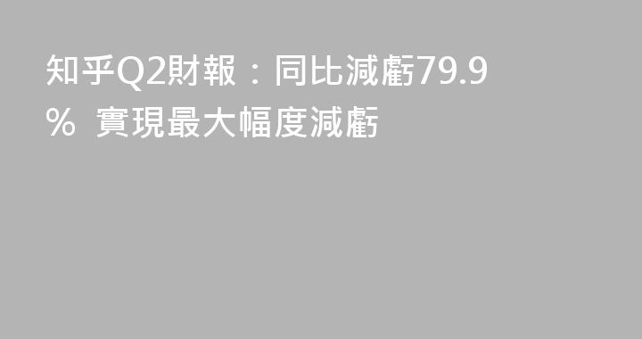 知乎Q2財報：同比減虧79.9%  實現最大幅度減虧