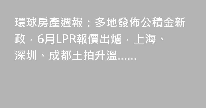 環球房產週報：多地發佈公積金新政，6月LPR報價出爐，上海、深圳、成都土拍升溫……