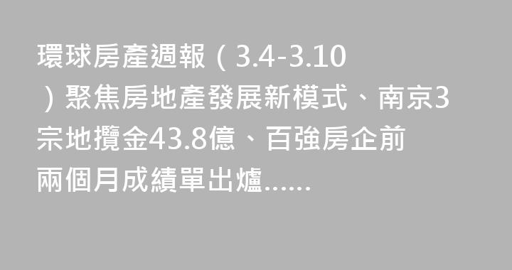 環球房產週報（3.4-3.10）聚焦房地產發展新模式、南京3宗地攬金43.8億、百強房企前兩個月成績單出爐……