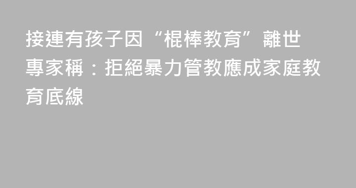 接連有孩子因“棍棒教育”離世 專家稱：拒絕暴力管教應成家庭教育底線