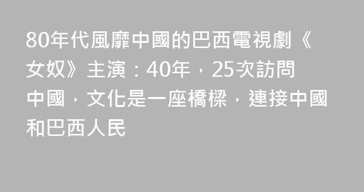 80年代風靡中國的巴西電視劇《女奴》主演：40年，25次訪問中國，文化是一座橋樑，連接中國和巴西人民