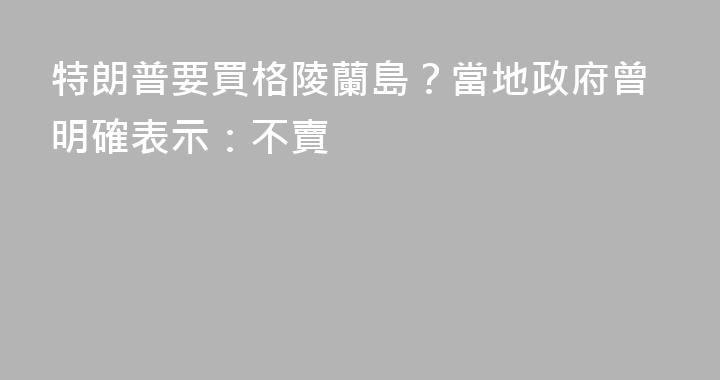 特朗普要買格陵蘭島？當地政府曾明確表示：不賣