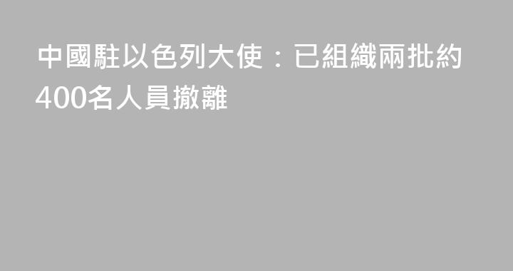 中國駐以色列大使：已組織兩批約400名人員撤離