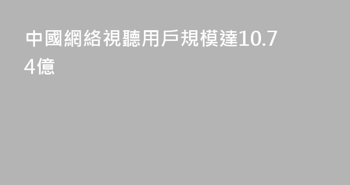 中國網絡視聽用戶規模達10.74億