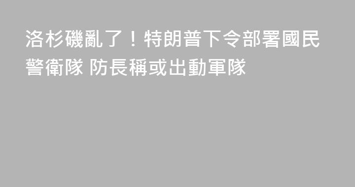 洛杉磯亂了！特朗普下令部署國民警衛隊 防長稱或出動軍隊