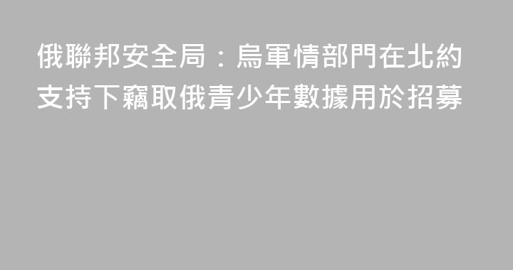 俄聯邦安全局：烏軍情部門在北約支持下竊取俄青少年數據用於招募