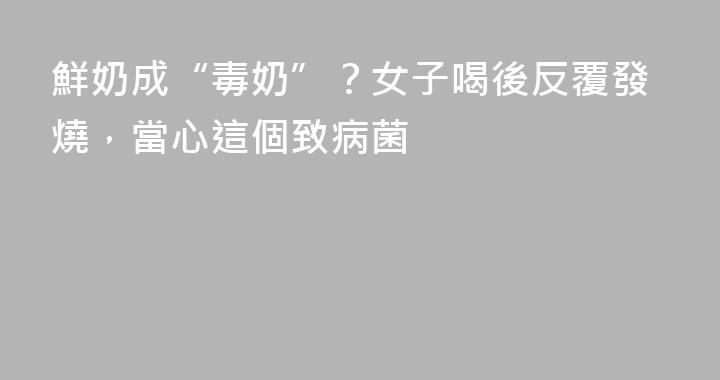 鮮奶成“毒奶”？女子喝後反覆發燒，當心這個致病菌