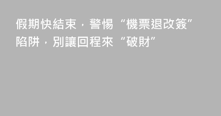 假期快結束，警惕“機票退改簽”陷阱，別讓回程來“破財”