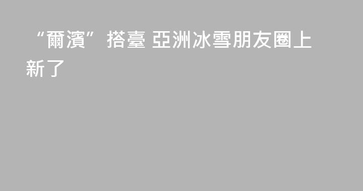 “爾濱”搭臺 亞洲冰雪朋友圈上新了