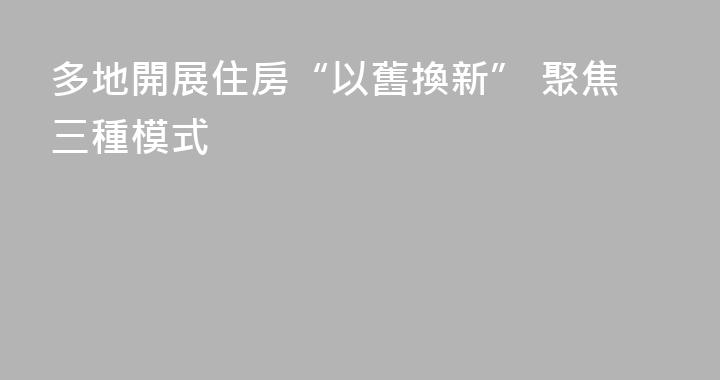 多地開展住房“以舊換新” 聚焦三種模式