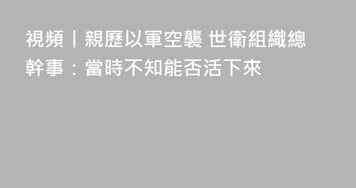 視頻丨親歷以軍空襲 世衛組織總幹事：當時不知能否活下來