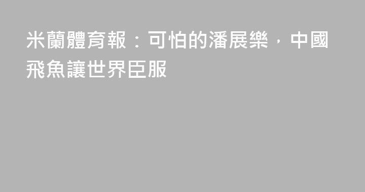 米蘭體育報：可怕的潘展樂，中國飛魚讓世界臣服