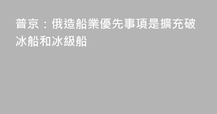 普京：俄造船業優先事項是擴充破冰船和冰級船