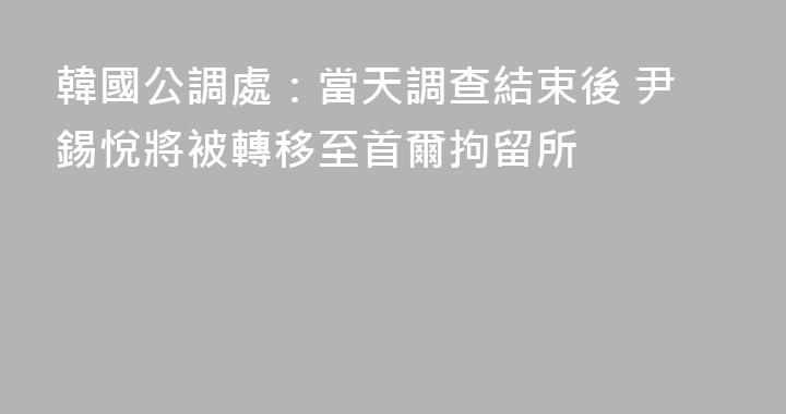 韓國公調處：當天調查結束後 尹錫悅將被轉移至首爾拘留所