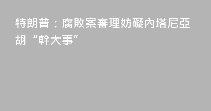 特朗普：腐敗案審理妨礙內塔尼亞胡“幹大事”