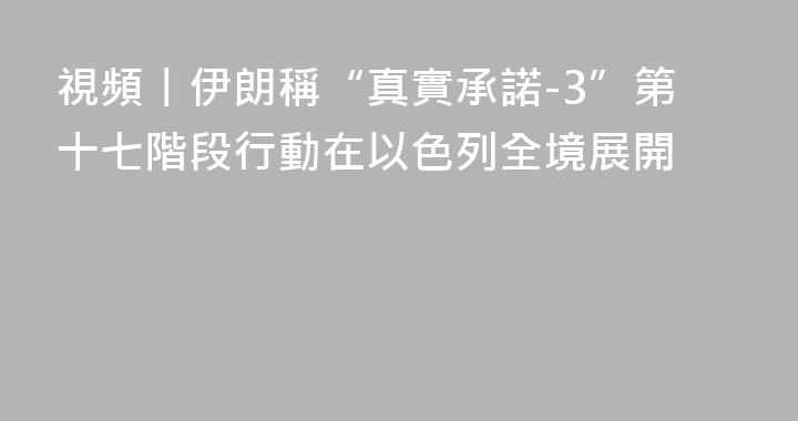視頻丨伊朗稱“真實承諾-3”第十七階段行動在以色列全境展開