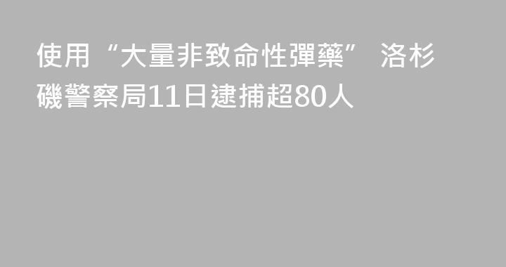 使用“大量非致命性彈藥” 洛杉磯警察局11日逮捕超80人