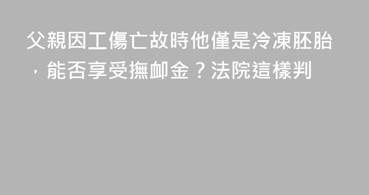 父親因工傷亡故時他僅是冷凍胚胎，能否享受撫卹金？法院這樣判