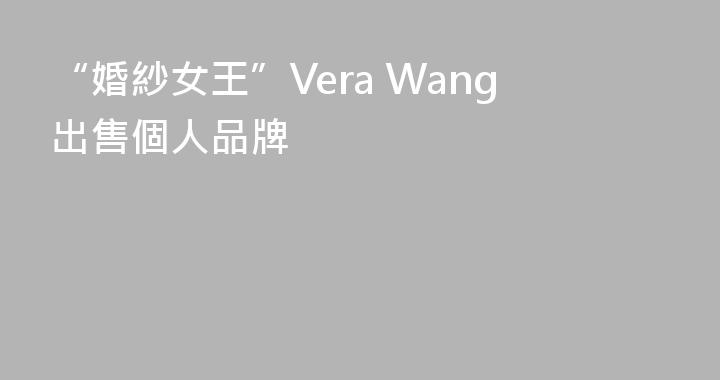 “婚紗女王”Vera Wang出售個人品牌