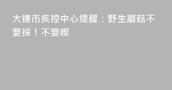 大連市疾控中心提醒：野生蘑菇不要採！不要喫