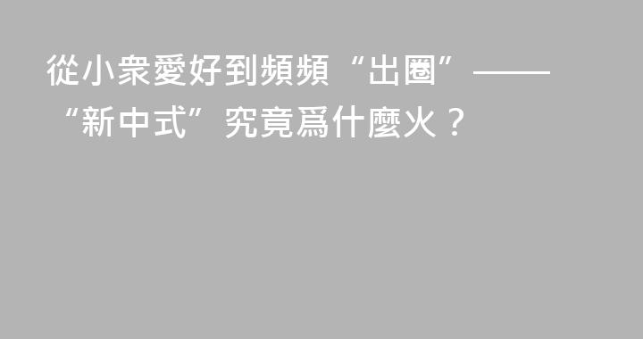 從小衆愛好到頻頻“出圈”—— “新中式”究竟爲什麼火？