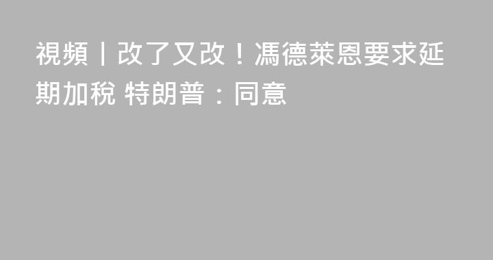 視頻丨改了又改！馮德萊恩要求延期加稅 特朗普：同意