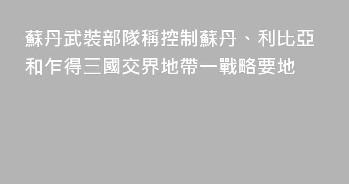 蘇丹武裝部隊稱控制蘇丹、利比亞和乍得三國交界地帶一戰略要地