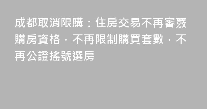成都取消限購：住房交易不再審覈購房資格，不再限制購買套數，不再公證搖號選房