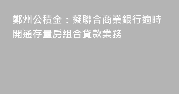 鄭州公積金：擬聯合商業銀行適時開通存量房組合貸款業務