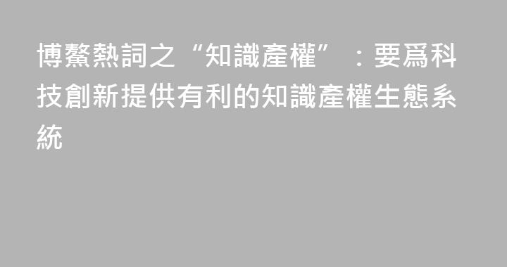 博鰲熱詞之“知識產權”：要爲科技創新提供有利的知識產權生態系統