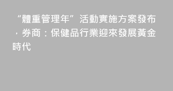 “體重管理年”活動實施方案發布，券商：保健品行業迎來發展黃金時代
