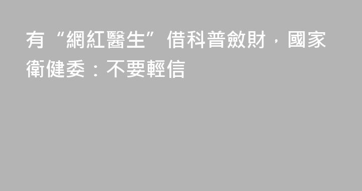 有“網紅醫生”借科普斂財，國家衛健委：不要輕信