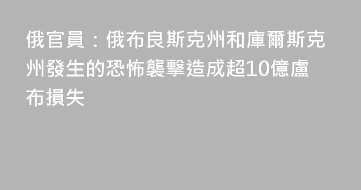 俄官員：俄布良斯克州和庫爾斯克州發生的恐怖襲擊造成超10億盧布損失