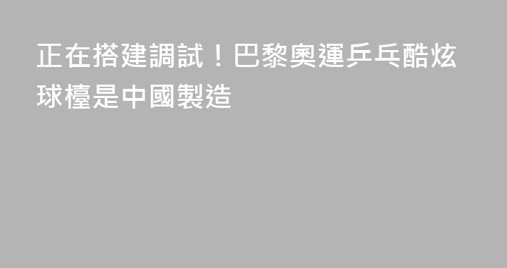 正在搭建調試！巴黎奧運乒乓酷炫球檯是中國製造