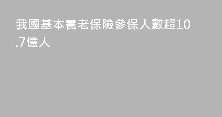 我國基本養老保險參保人數超10.7億人