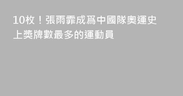 10枚！張雨霏成爲中國隊奧運史上獎牌數最多的運動員