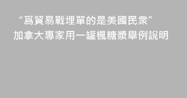 “爲貿易戰埋單的是美國民衆” 加拿大專家用一罐楓糖漿舉例說明