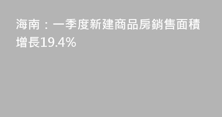 海南：一季度新建商品房銷售面積增長19.4%