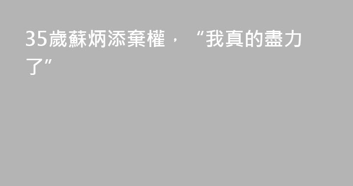 35歲蘇炳添棄權，“我真的盡力了”